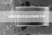 中国封建社会起止时间多少年(中国封建社会的起止时间是怎样的)